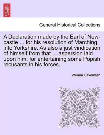 A Declaration Made by the Earl of New-Castle ... for His Resolution of Marching Into Yorkshire. as Also a Just Vindication of Himself from That ... Aspersion Laid Upon Him, for Entertaining Some Popish Recusants in His Forces. cover