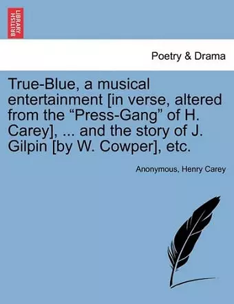 True-Blue, a Musical Entertainment [in Verse, Altered from the Press-Gang of H. Carey], ... and the Story of J. Gilpin [by W. Cowper], Etc. cover