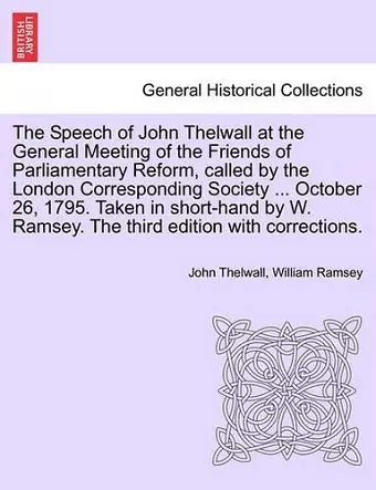 The Speech of John Thelwall at the General Meeting of the Friends of Parliamentary Reform, Called by the London Corresponding Society ... October 26, 1795. Taken in Short-Hand by W. Ramsey. the Third Edition with Corrections. cover