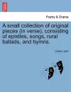 A Small Collection of Original Pieces (in Verse), Consisting of Epistles, Songs, Rural Ballads, and Hymns. cover