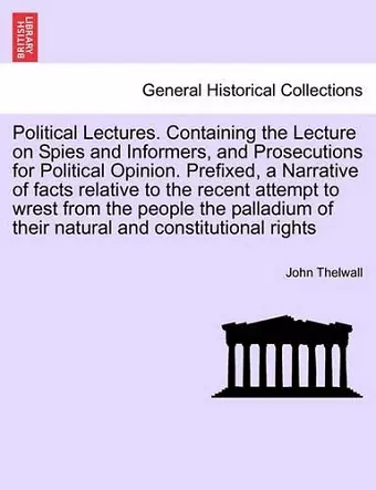 Political Lectures. Containing the Lecture on Spies and Informers, and Prosecutions for Political Opinion. Prefixed, a Narrative of Facts Relative to the Recent Attempt to Wrest from the People the Palladium of Their Natural and Constitutional Rights cover