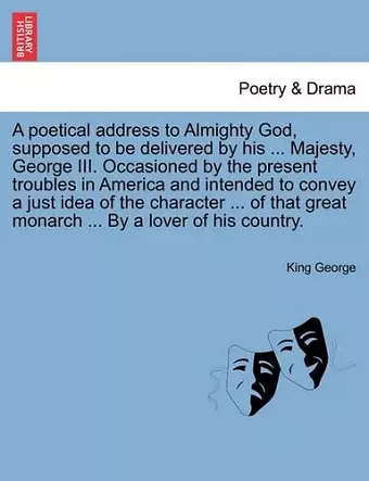 A Poetical Address to Almighty God, Supposed to Be Delivered by His ... Majesty, George III. Occasioned by the Present Troubles in America and Intended to Convey a Just Idea of the Character ... of That Great Monarch ... by a Lover of His Country. cover