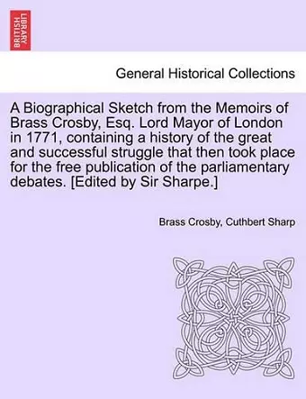 A Biographical Sketch from the Memoirs of Brass Crosby, Esq. Lord Mayor of London in 1771, Containing a History of the Great and Successful Struggle That Then Took Place for the Free Publication of the Parliamentary Debates. [Edited by Sir Sharpe.] cover