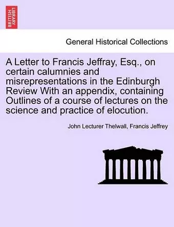 A Letter to Francis Jeffray, Esq., on Certain Calumnies and Misrepresentations in the Edinburgh Review with an Appendix, Containing Outlines of a Course of Lectures on the Science and Practice of Elocution. cover