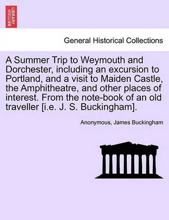 A Summer Trip to Weymouth and Dorchester, Including an Excursion to Portland, and a Visit to Maiden Castle, the Amphitheatre, and Other Places of Interest. from the Note-Book of an Old Traveller [I.E. J. S. Buckingham]. cover