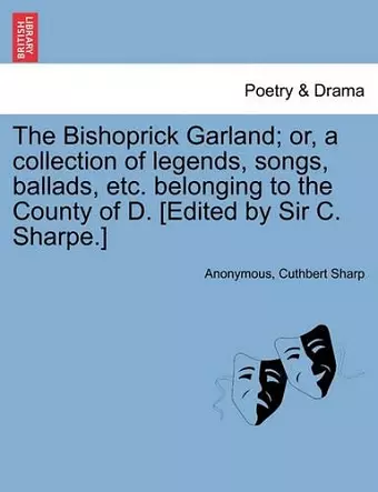 The Bishoprick Garland; Or, a Collection of Legends, Songs, Ballads, Etc. Belonging to the County of D. [edited by Sir C. Sharpe.] cover