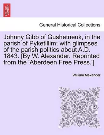 Johnny Gibb of Gushetneuk, in the Parish of Pyketillim; With Glimpses of the Parish Politics about A.D. 1843. [By W. Alexander. Reprinted from the 'Aberdeen Free Press.'] cover