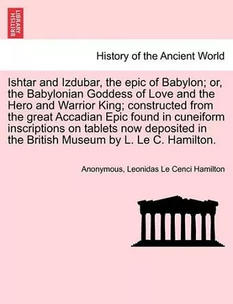 Ishtar and Izdubar, the Epic of Babylon; Or, the Babylonian Goddess of Love and the Hero and Warrior King; Constructed from the Great Accadian Epic Found in Cuneiform Inscriptions on Tablets Now Deposited in the British Museum by L. Le C. Hamilton. cover