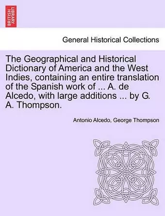 The Geographical and Historical Dictionary of America and the West Indies, containing an entire translation of the Spanish work of ... A. de Alcedo, with large additions ... by G. A. Thompson. cover