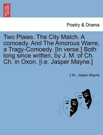 Two Plaies. the City Match. a Comoedy. and the Amorous Warre, a Tragy-Comoedy. [In Verse.] Both Long Since Written, by J. M. of Ch. Ch. in Oxon. [I.E. Jasper Mayne.] cover