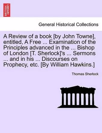 A Review of a Book [By John Towne], Entitled, a Free ... Examination of the Principles Advanced in the ... Bishop of London [T. Sherlock]'s ... Sermons ... and in His ... Discourses on Prophecy, Etc. [By William Hawkins.] cover
