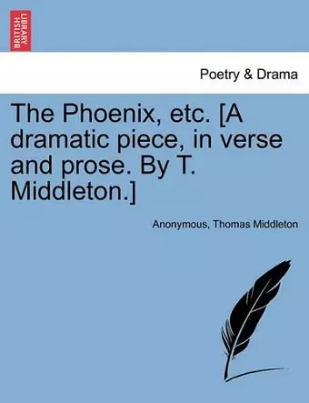 The Phoenix, Etc. [A Dramatic Piece, in Verse and Prose. by T. Middleton.] cover