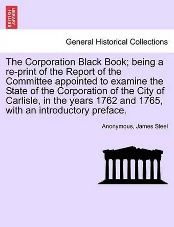 The Corporation Black Book; Being a Re-Print of the Report of the Committee Appointed to Examine the State of the Corporation of the City of Carlisle, in the Years 1762 and 1765, with an Introductory Preface. cover