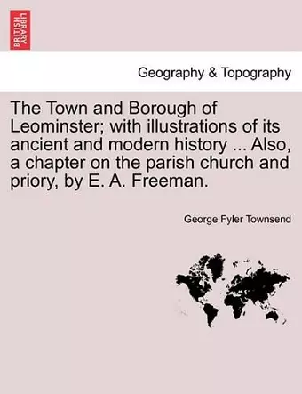 The Town and Borough of Leominster; With Illustrations of Its Ancient and Modern History ... Also, a Chapter on the Parish Church and Priory, by E. A. Freeman. cover