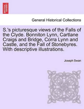 S.'s Picturesque Views of the Falls of the Clyde. Bonniton Lynn, Cartlane Craigs and Bridge, Corra Lynn and Castle, and the Fall of Stonebyres. with Descriptive Illustrations. cover