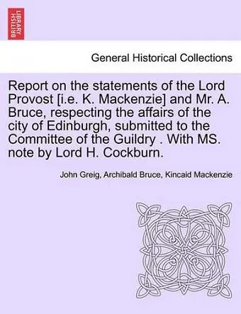 Report on the Statements of the Lord Provost [I.E. K. MacKenzie] and Mr. A. Bruce, Respecting the Affairs of the City of Edinburgh, Submitted to the Committee of the Guildry . with Ms. Note by Lord H. Cockburn. cover