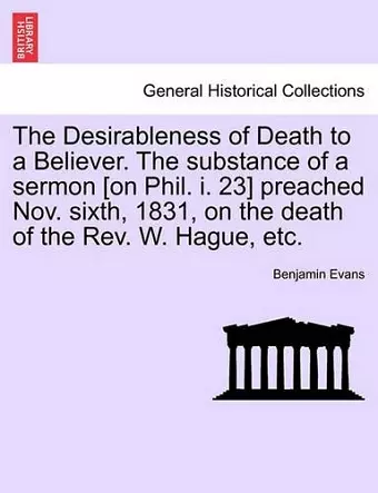 The Desirableness of Death to a Believer. the Substance of a Sermon [on Phil. I. 23] Preached Nov. Sixth, 1831, on the Death of the Rev. W. Hague, Etc. cover