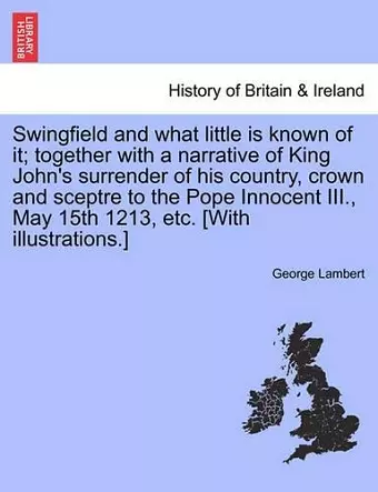 Swingfield and What Little Is Known of It; Together with a Narrative of King John's Surrender of His Country, Crown and Sceptre to the Pope Innocent III., May 15th 1213, Etc. [With Illustrations.] cover