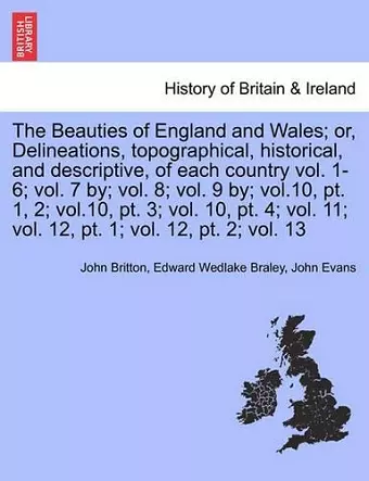 The Beauties of England and Wales; or, Delineations, topographical, historical, and descriptive, of each country vol. 1-6; vol. 7 by; vol. 8; vol. 9 by; vol.10, pt. 1, 2; vol.10, pt. 3; vol. 10, pt. 4; vol. 11; vol. 12, pt. 1; vol. 12, pt. 2; vol. 13 cover