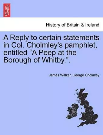 A Reply to Certain Statements in Col. Cholmley's Pamphlet, Entitled a Peep at the Borough of Whitby.. cover