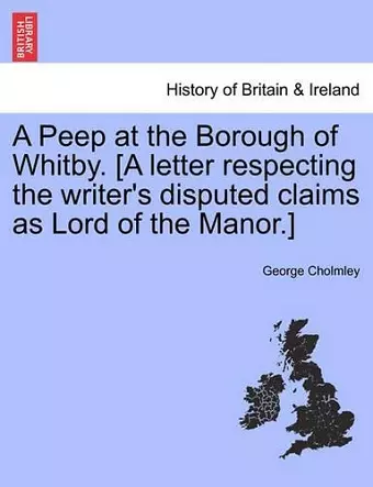 A Peep at the Borough of Whitby. [a Letter Respecting the Writer's Disputed Claims as Lord of the Manor.] cover