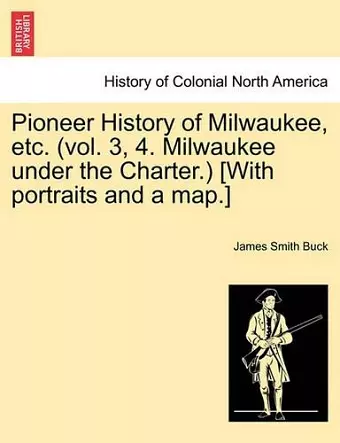 Pioneer History of Milwaukee, Etc. (Vol. 3, 4. Milwaukee Under the Charter.) [With Portraits and a Map.] cover