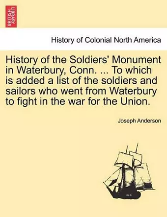 History of the Soldiers' Monument in Waterbury, Conn. ... to Which Is Added a List of the Soldiers and Sailors Who Went from Waterbury to Fight in the War for the Union. cover