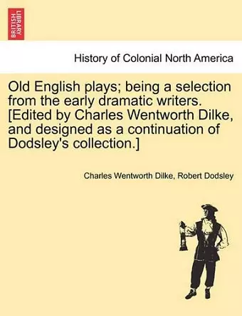 Old English Plays; Being a Selection from the Early Dramatic Writers. [Edited by Charles Wentworth Dilke, and Designed as a Continuation of Dodsley's Collection.] cover