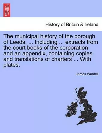 The Municipal History of the Borough of Leeds. ... Including ... Extracts from the Court Books of the Corporation and an Appendix, Containing Copies and Translations of Charters ... with Plates. cover