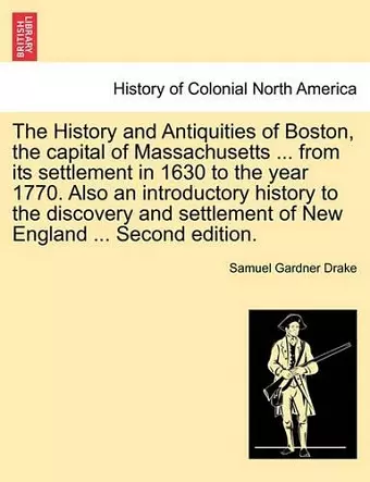 The History and Antiquities of Boston, the Capital of Massachusetts ... from Its Settlement in 1630 to the Year 1770. Also an Introductory History to the Discovery and Settlement of New England ... Second Edition. cover