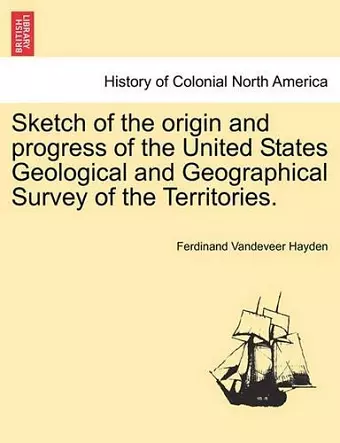 Sketch of the Origin and Progress of the United States Geological and Geographical Survey of the Territories. cover