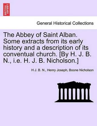 The Abbey of Saint Alban. Some Extracts from Its Early History and a Description of Its Conventual Church. [By H. J. B. N., i.e. H. J. B. Nicholson.] cover