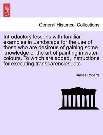 Introductory Lessons with Familiar Examples in Landscape for the Use of Those Who Are Desirous of Gaining Some Knowledge of the Art of Painting in Water-Colours. to Which Are Added, Instructions for Executing Transparencies, Etc. cover
