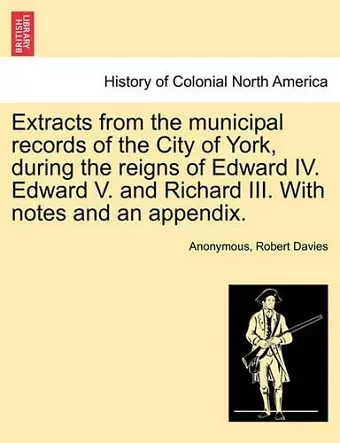 Extracts from the Municipal Records of the City of York, During the Reigns of Edward IV. Edward V. and Richard III. with Notes and an Appendix. cover