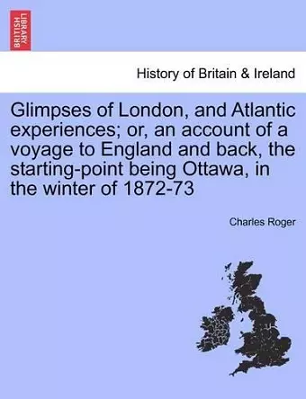 Glimpses of London, and Atlantic Experiences; Or, an Account of a Voyage to England and Back, the Starting-Point Being Ottawa, in the Winter of 1872-73 cover