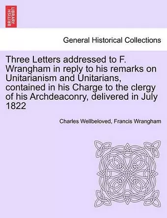 Three Letters Addressed to F. Wrangham in Reply to His Remarks on Unitarianism and Unitarians, Contained in His Charge to the Clergy of His Archdeaconry, Delivered in July 1822 cover