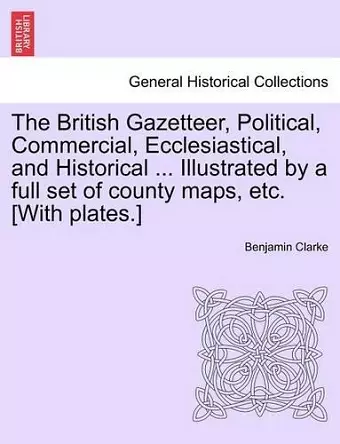 The British Gazetteer, Political, Commercial, Ecclesiastical, and Historical ... Illustrated by a full set of county maps, etc. [With plates.] cover