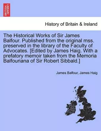 The Historical Works of Sir James Balfour. Published from the Original Mss. Preserved in the Library of the Faculty of Advocates. [Edited by James Haig. with a Prefatory Memoir Taken from the Memoria Balfouriana of Sir Robert Sibbald.] cover