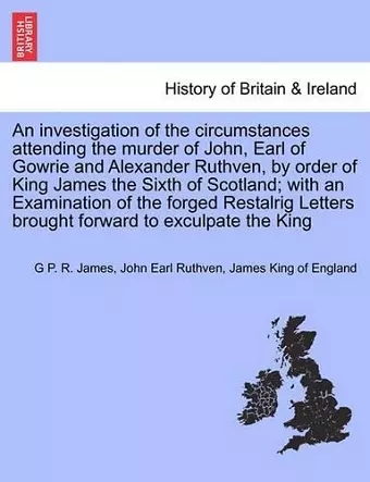 An Investigation of the Circumstances Attending the Murder of John, Earl of Gowrie and Alexander Ruthven, by Order of King James the Sixth of Scotland; With an Examination of the Forged Restalrig Letters Brought Forward to Exculpate the King cover