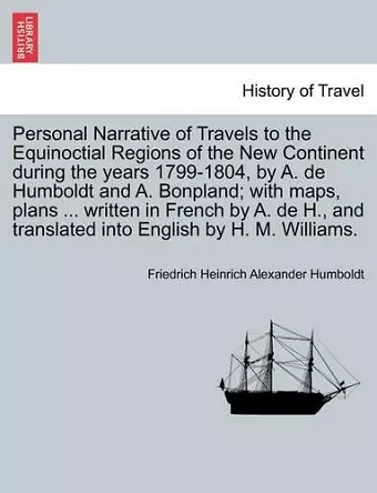 Personal Narrative of Travels to the Equinoctial Regions of the New Continent during the years 1799-1804, by A. de Humboldt and A. Bonpland; with maps, plans ... written in French by A. de H., and translated into English by H. M. Williams. cover