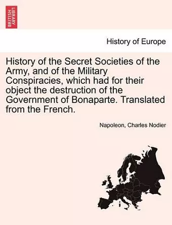 History of the Secret Societies of the Army, and of the Military Conspiracies, Which Had for Their Object the Destruction of the Government of Bonaparte. Translated from the French. cover