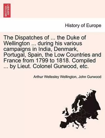 The Dispatches of ... the Duke of Wellington ... during his various campaigns in India, Denmark, Portugal, Spain, the Low Countries and France from 1799 to 1818. Compiled ... by Lieut. Colonel Gurwood, etc. cover