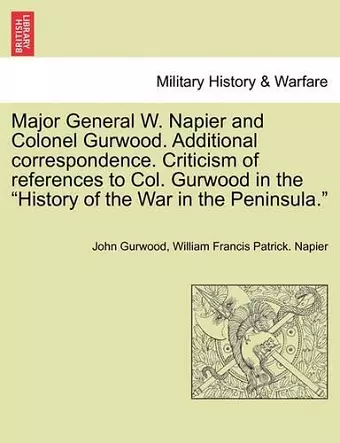 Major General W. Napier and Colonel Gurwood. Additional Correspondence. Criticism of References to Col. Gurwood in the History of the War in the Peninsula. cover