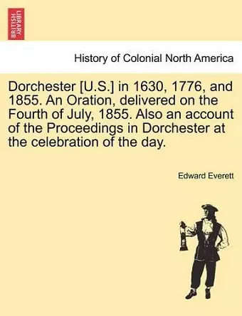 Dorchester [U.S.] in 1630, 1776, and 1855. an Oration, Delivered on the Fourth of July, 1855. Also an Account of the Proceedings in Dorchester at the Celebration of the Day. cover