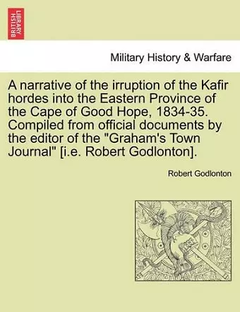 A Narrative of the Irruption of the Kafir Hordes Into the Eastern Province of the Cape of Good Hope, 1834-35. Compiled from Official Documents by the Editor of the "Graham's Town Journal" [I.E. Robert Godlonton]. cover