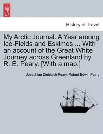 My Arctic Journal. a Year Among Ice-Fields and Eskimos ... with an Account of the Great White Journey Across Greenland by R. E. Peary. [With a Map.]Vol.I cover