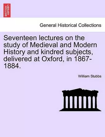 Seventeen lectures on the study of Medieval and Modern History and kindred subjects, delivered at Oxford, in 1867-1884. cover