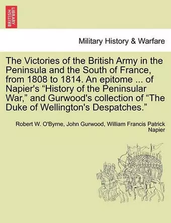 The Victories of the British Army in the Peninsula and the South of France, from 1808 to 1814. an Epitome ... of Napier's "History of the Peninsular War," and Gurwood's Collection of "The Duke of Wellington's Despatches." cover