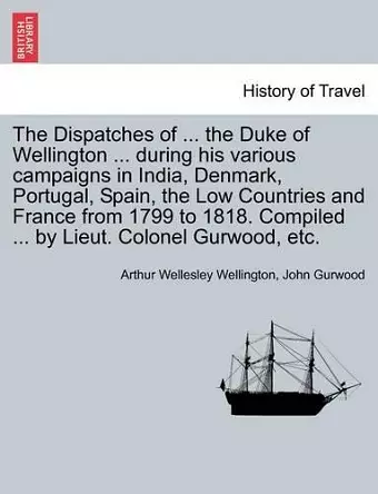 The Dispatches of ... the Duke of Wellington ... during his various campaigns in India, Denmark, Portugal, Spain, the Low Countries and France from 1799 to 1818. Compiled ... by Lieut. Colonel Gurwood, etc. cover