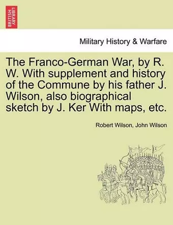 The Franco-German War, by R. W. with Supplement and History of the Commune by His Father J. Wilson, Also Biographical Sketch by J. Ker with Maps, Etc. cover